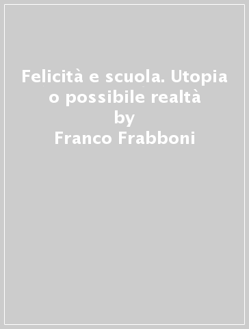 Felicità e scuola. Utopia o possibile realtà - Franco Frabboni