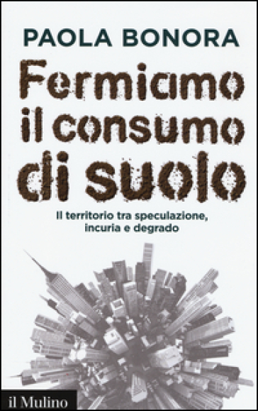 Fermiamo il consumo di suolo. Il territorio tra speculazione, incuria e degrado - Paola Bonora