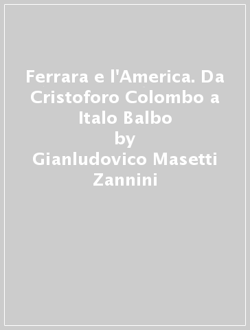 Ferrara e l'America. Da Cristoforo Colombo a Italo Balbo - Gianludovico Masetti Zannini