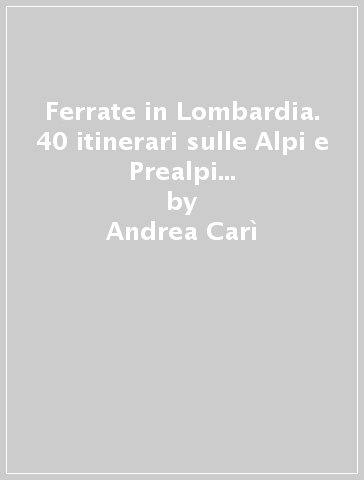 Ferrate in Lombardia. 40 itinerari sulle Alpi e Prealpi nelle province di Varese, Lecco, Como, Sondrio, Bergamo e Brescia - Andrea Carì