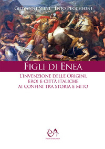 Figli di Enea. L'invenzione delle origini. Eroi e città italiche ai confini tra storia e mito. Nuova ediz. - Giovanni Spini - Enio Pecchioni