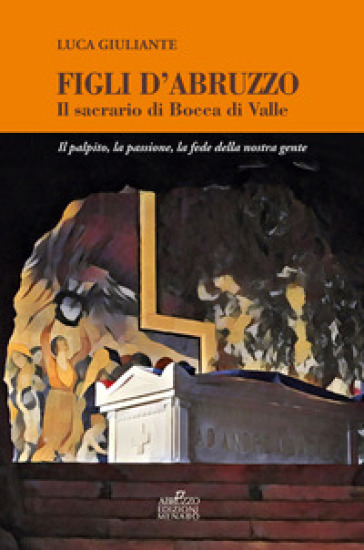 Figli d'Abruzzo. Il sacrario di Bocca di Valle. Il palpito, la passione, la fede della nostra gente - Luca Giuliante