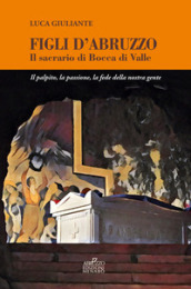 Figli d Abruzzo. Il sacrario di Bocca di Valle. Il palpito, la passione, la fede della nostra gente