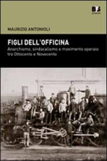 Figli dell'officina. Anarchismo, sindacalismo e movimento operaio tra Ottocento e Novecento - Maurizio Antonioli