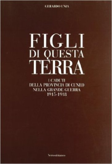 Figli di questa terra. I caduti della provincia di Cuneo nella grande guerra 1915-1918 - Gerardo Unia