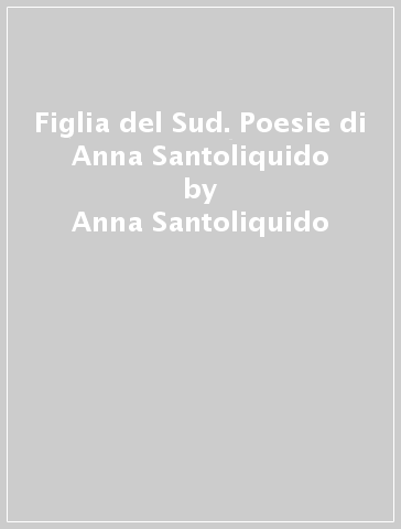 Figlia del Sud. Poesie di Anna Santoliquido - Anna Santoliquido