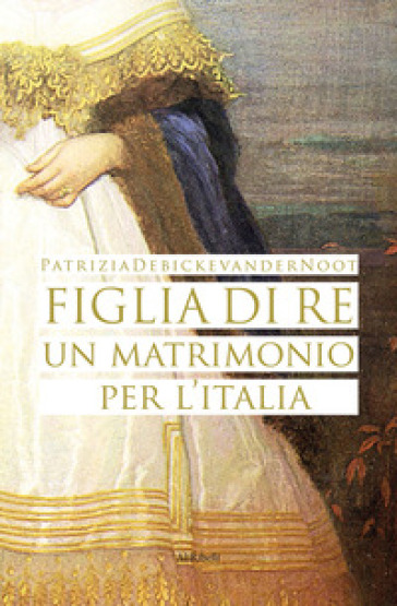 Figlia di re. Un matrimonio per l'Italia - Patrizia Debicke Van der Noot