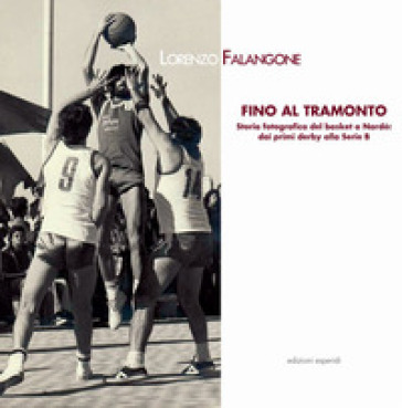 Fino al tramonto. Storia fotografica del basket a Nardò: dai primi derby alla serie B - Lorenzo Falangone