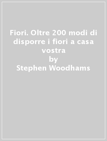 Fiori. Oltre 200 modi di disporre i fiori a casa vostra - Stephen Woodhams - Hilary Mandleberg