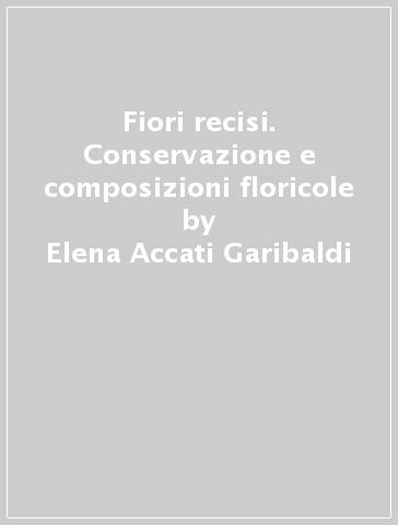 Fiori recisi. Conservazione e composizioni floricole - Elena Accati Garibaldi