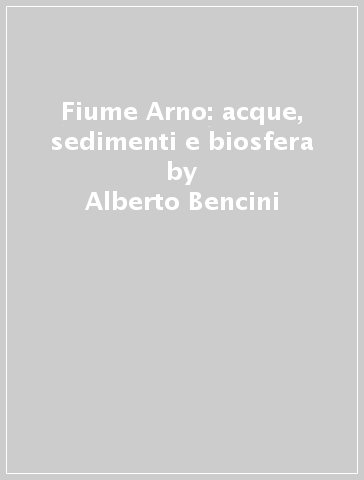Fiume Arno: acque, sedimenti e biosfera - Alberto Bencini - Piergiorgio Malesani