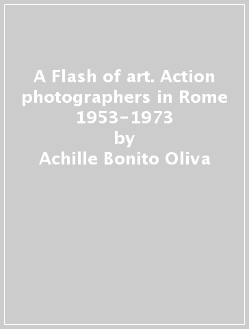 A Flash of art. Action photographers in Rome 1953-1973 - Achille Bonito Oliva - Davide Faccioli