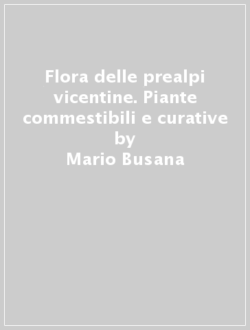 Flora delle prealpi vicentine. Piante commestibili e curative - Mario Busana - Antonio Rossetto