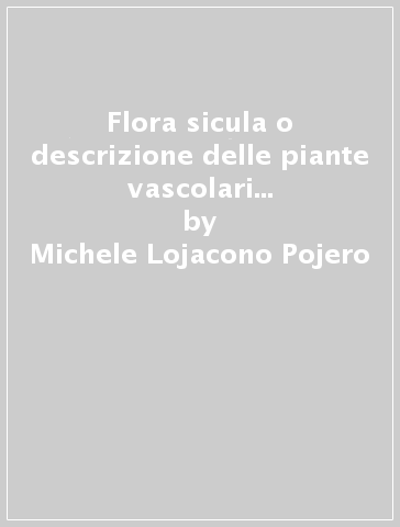 Flora sicula o descrizione delle piante vascolari spontanee o indigenate in Sicilia (rist. anast. 1888-1908) - Michele Lojacono Pojero