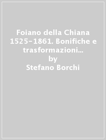 Foiano della Chiana 1525-1861. Bonifiche e trasformazioni del paesaggio agrario e della realtà sociale - Oriana Goti - Stefano Borchi - Carla Nassini