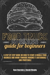 Food Truck Business Guide For Beginners: A Step By Step Guide On How To Start A Mobile Food Business And Work Towards Making It Sustainable And Profitable