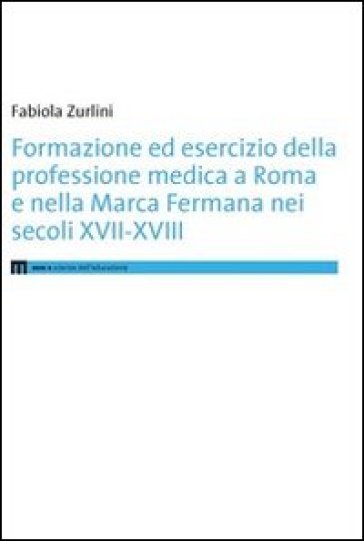 Formazione ed esercizio della professione medica a Roma e nella Marca Fermana bei secoli XVII-XVIII - Fabiola Zurlini