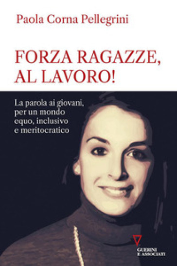 Forza ragazze, al lavoro! La parola ai giovani, per un mondo equo, inclusivo e meritocratico - Paola Corna Pellegrini