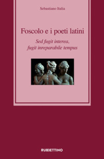 Foscolo e i poeti latini. Sed fugit interea, fugit inreparabile tempus - Sebastiano Italia