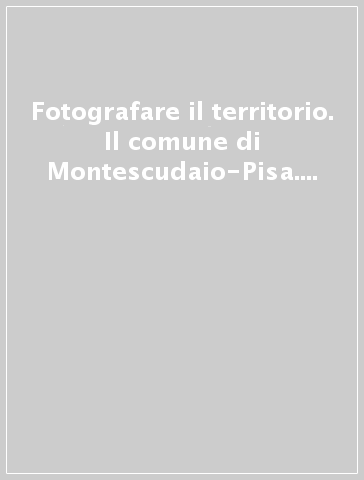 Fotografare il territorio. Il comune di Montescudaio-Pisa. Ediz. illustrata