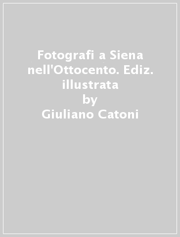 Fotografi a Siena nell'Ottocento. Ediz. illustrata - Giuliano Catoni - L. Tomassini