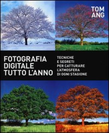 Fotografia digitale tutto l'anno. Tecniche e segreti per catturare l'atmosfera di ogni stagione - Tom Ang