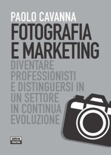 Fotografia e marketing. Diventare professionisti e distinguersi in un settore in continua evoluzione - Paolo Cavanna