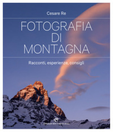 Fotografia di montagna. Racconti, esperienze, consigli - Cesare Re