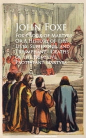 Fox s Book of Martyrs; Or A History of the Lives, Sufferings, and Triumphant - Deaths of the Primitive Protestant Martyrs