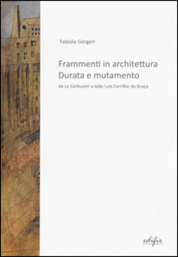 Frammenti in architettura. Durata e mutamento. Da Le Corbusier a Joao Luis Carrilho da Graça - Fabiola Gorgeri