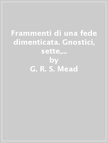 Frammenti di una fede dimenticata. Gnostici, sette, circoli iniziatici dei primi due secoli delle origini cristiane - G. R. S. Mead