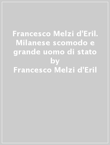 Francesco Melzi d'Eril. Milanese scomodo e grande uomo di stato - Francesco Melzi d