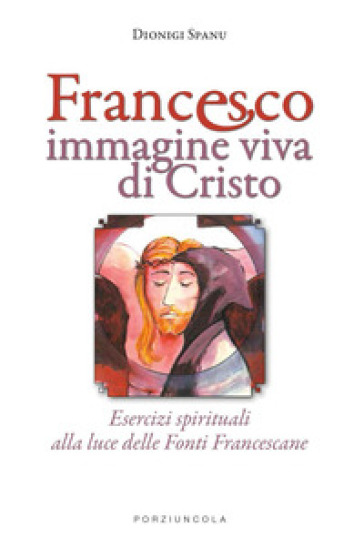 Francesco immagine viva di Cristo. Esercizi spirituali alla luce delle Fonti Francescane - Dionigi Spanu