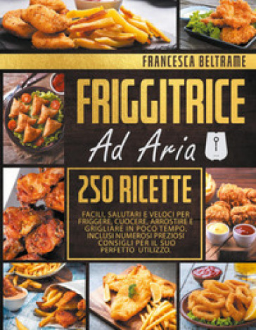 Friggitrice ad aria. 250 ricette facili, salutari e veloci per friggere, cuocere, arrostire e grigliare in poco tempo - Francesca Beltrame