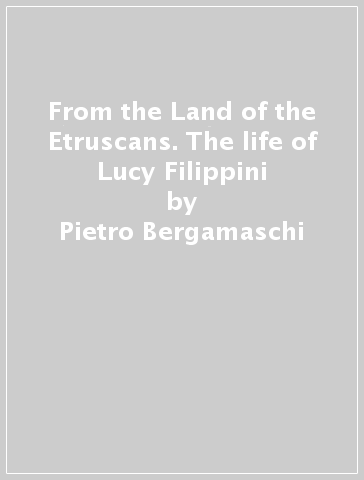 From the Land of the Etruscans. The life of Lucy Filippini - Pietro Bergamaschi