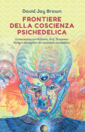 Frontiere della coscienza psichedelica. Conversazioni con Hofmann, Grof, Strassman, Narby e altri maestri del movimento psichedelico