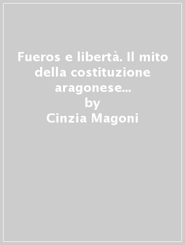 Fueros e libertà. Il mito della costituzione aragonese nell'Europa moderna - Clizia Magoni - Cinzia Magoni