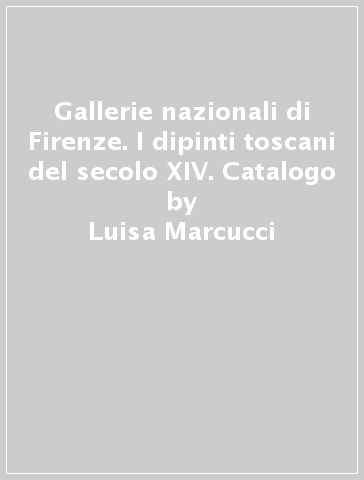 Gallerie nazionali di Firenze. I dipinti toscani del secolo XIV. Catalogo - Luisa Marcucci