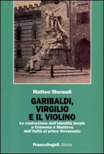 Garibaldi, Virgilio e il violino. La costruzione dell'identità locale a Cremona e Mantova dall'Unità al primo Novecento - Matteo Morandi