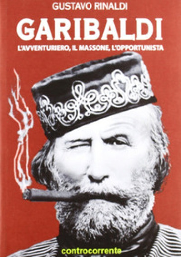 Garibaldi. L'avventuriero, il massone, l'opportunista - Gustavo Rinaldi