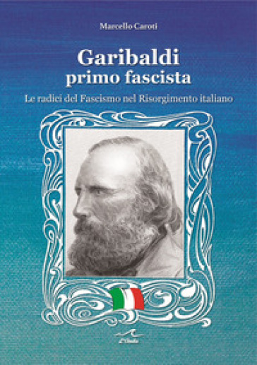 Garibaldi il primo fascista. Le radici del fascismo nel Risorgimento italiano - Marcello Caroti