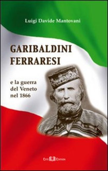 Garibaldini ferraresi. E la guerra del Veneto nel 1866 - Luigi D. Mantovani