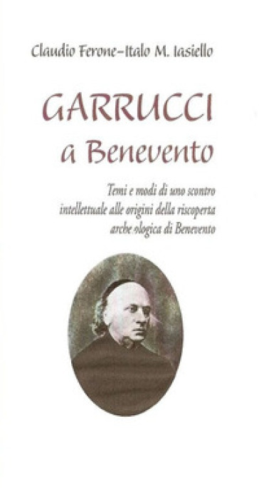 Garrucci a Benevento. Temi e modi di uno scontro intellettuale alle origini della scoperta archeologica di Benevento - Claudio Ferone - Italo M. Iasiello