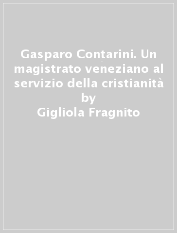 Gasparo Contarini. Un magistrato veneziano al servizio della cristianità - Gigliola Fragnito