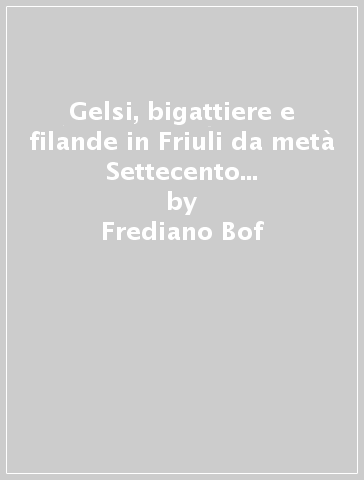 Gelsi, bigattiere e filande in Friuli da metà Settecento a fine Ottocento - Frediano Bof