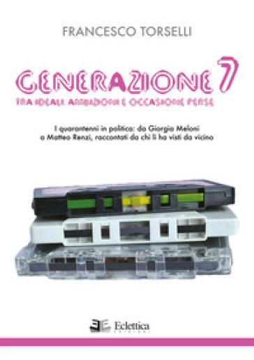 Generazione 7. Tra ideali, ambizioni e occasioni perse. I quarantenni in politica: da Giorgia Meloni a Matteo Renzi, raccontati da chi li ha visti da vicino - Francesco Torselli