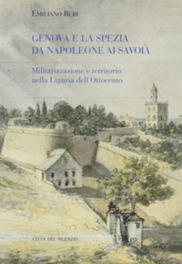 Genova e La Spezia da Napoleone ai Savoia. Militarizzazione e territorio nella Liguria dell'Ottocento - Emiliano Beri