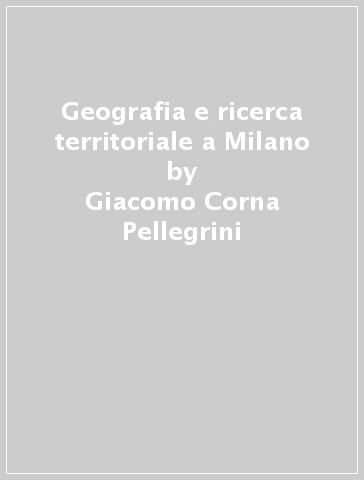 Geografia e ricerca territoriale a Milano - Giacomo Corna Pellegrini - Monica Morazzoni