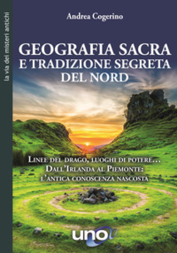 Geografia sacra e tradizione segreta del Nord. Linee del drago, luoghi di potere... Dall'Irlanda al Piemonte: l'antica conoscenza nascosta - Andrea Cogerino