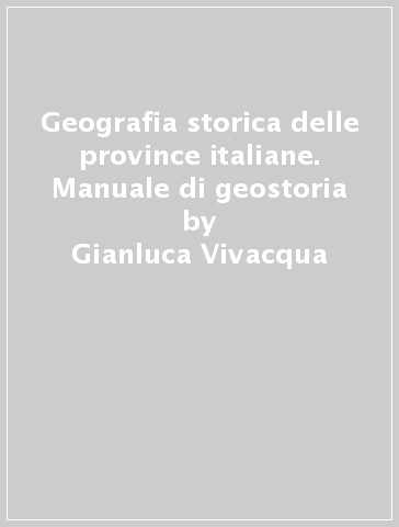 Geografia storica delle province italiane. Manuale di geostoria - Gianluca Vivacqua